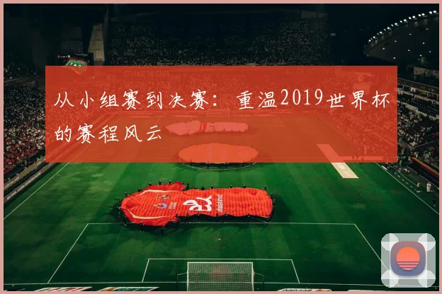 从小组赛到决赛：重温2019世界杯的赛程风云