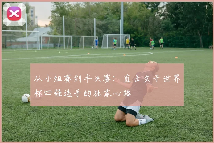 从小组赛到半决赛：直击女子世界杯四强选手的独家心路