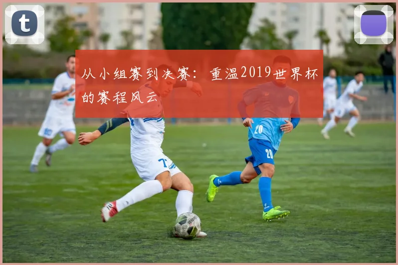 从小组赛到决赛：重温2019世界杯的赛程风云