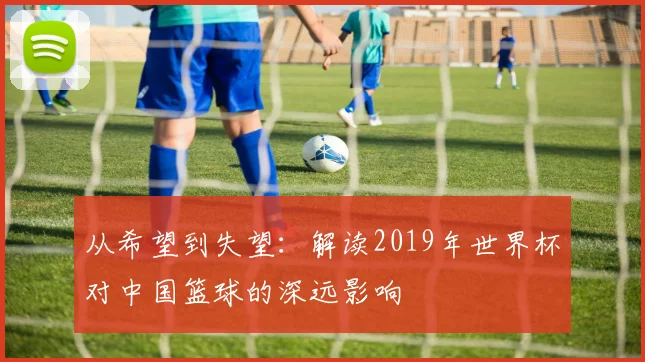 从希望到失望:解读2019年世界杯对中国篮球的深远影响