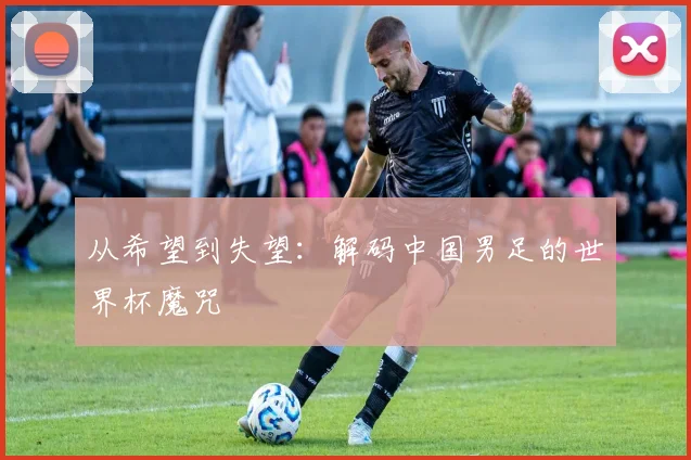 从希望到失望:解码中国男足的世界杯魔咒