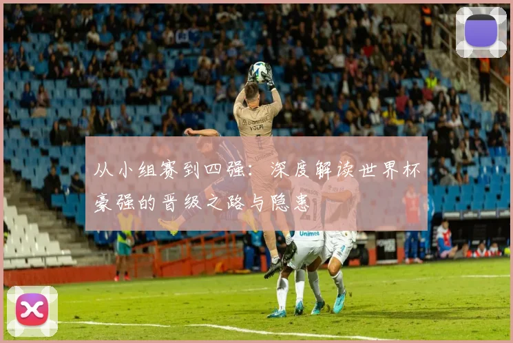 从小组赛到四强：深度解读世界杯豪强的晋级之路与隐患