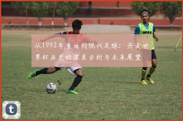 从1992年童话到现代足球:丹麦世界杯历史的深度分析与未来展望