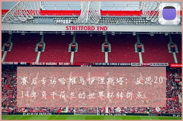 赛后专访哈维与伊涅斯塔：反思2014年负于荷兰的世界杯转折点